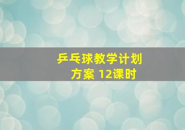 乒乓球教学计划方案 12课时